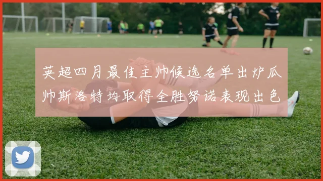 英超四月最佳主帅候选名单出炉瓜帅斯洛特均取得全胜努诺表现出色