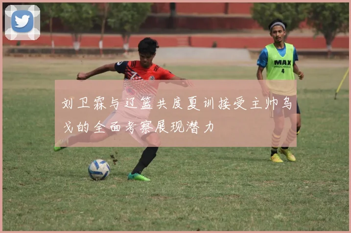 刘卫霖与辽篮共度夏训接受主帅乌戈的全面考察展现潜力