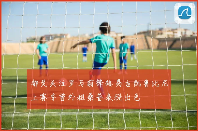 都灵关注罗马前锋路易吉凯鲁比尼上赛季曾外租桑普表现出色