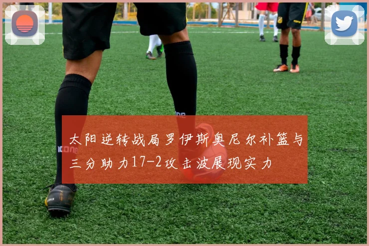 太阳逆转战局罗伊斯奥尼尔补篮与三分助力17-2攻击波展现实力