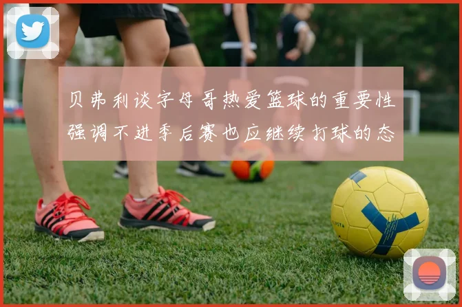 贝弗利谈字母哥热爱篮球的重要性强调不进季后赛也应继续打球的态度