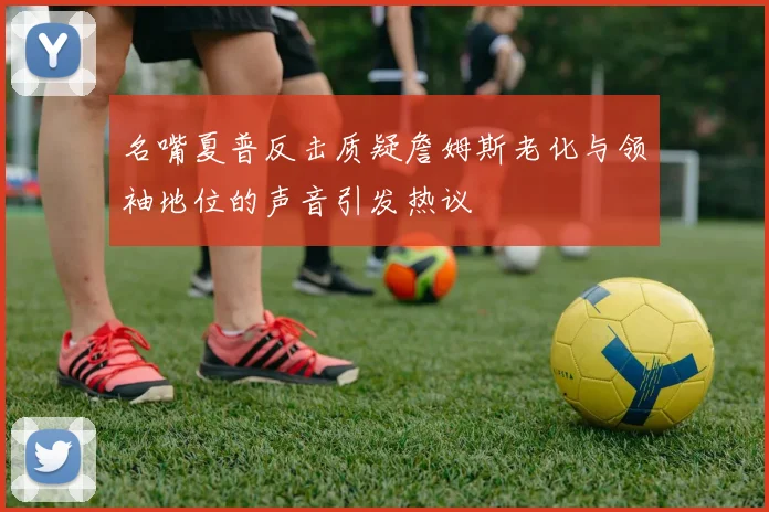 名嘴夏普反击质疑詹姆斯老化与领袖地位的声音引发热议