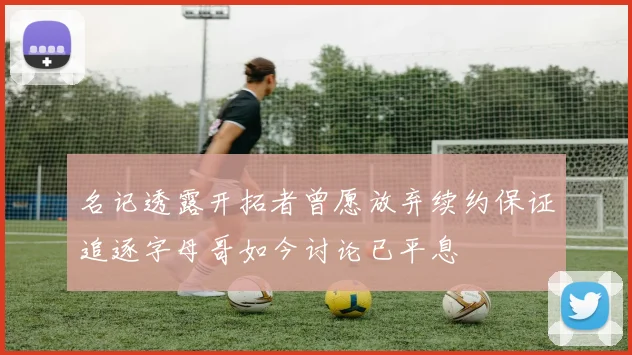 名记透露开拓者曾愿放弃续约保证追逐字母哥如今讨论已平息