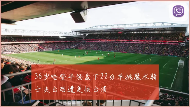 36岁哈登半场轰下22分单挑魔术骑士夹击恐遭更快击溃