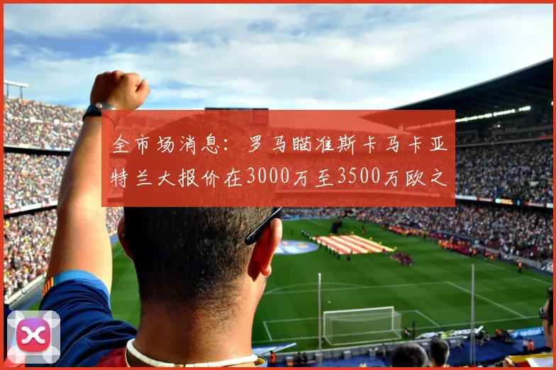 全市场消息：罗马瞄准斯卡马卡亚特兰大报价在3000万至3500万欧之间