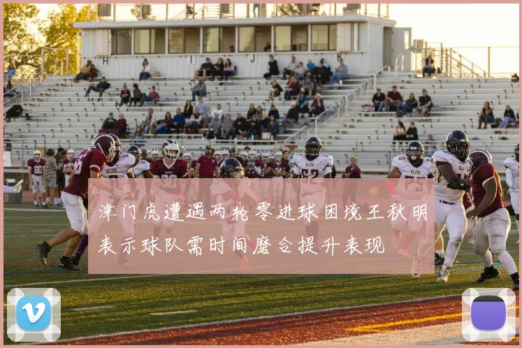 津门虎遭遇两轮零进球困境王秋明表示球队需时间磨合提升表现