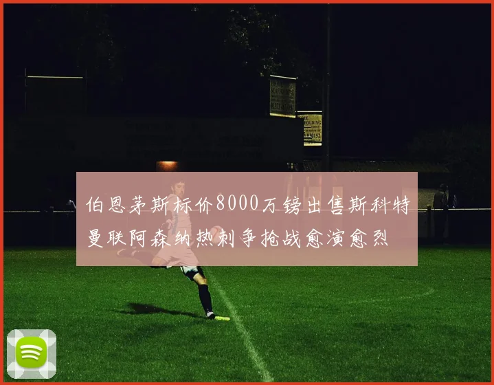 伯恩茅斯标价8000万镑出售斯科特曼联阿森纳热刺争抢战愈演愈烈