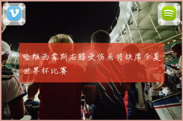 哈维西蒙斯右膝受伤或将缺席今夏世界杯比赛