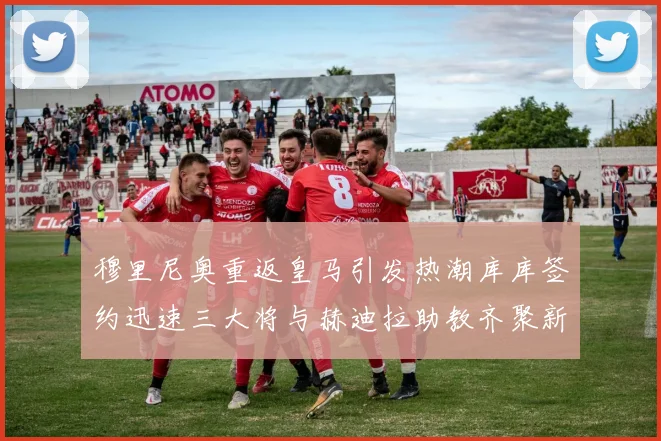 穆里尼奥重返皇马引发热潮库库签约迅速三大将与赫迪拉助教齐聚新阵容