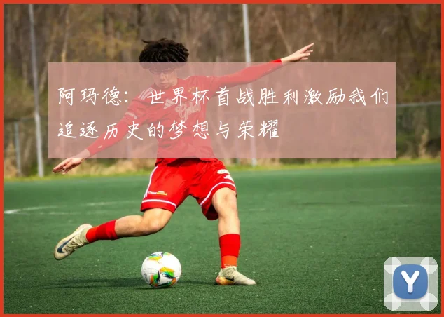 阿玛德：世界杯首战胜利激励我们追逐历史的梦想与荣耀