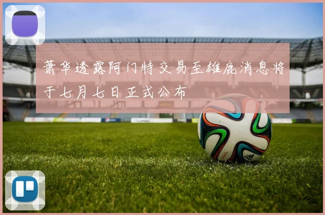 萧华透露阿门特交易至雄鹿消息将于七月七日正式公布