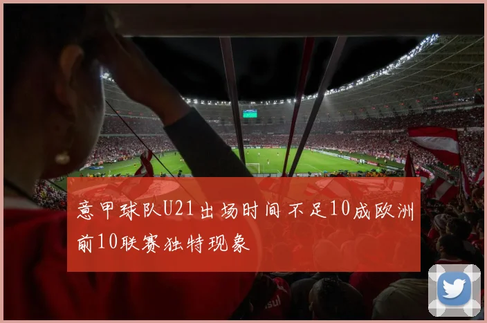 意甲球队U21出场时间不足10成欧洲前10联赛独特现象