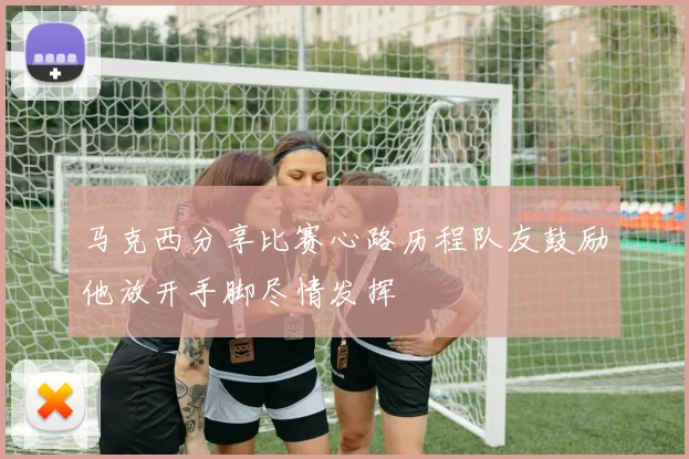 马克西分享比赛心路历程队友鼓励他放开手脚尽情发挥