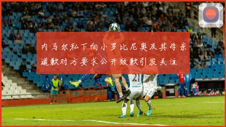 内马尔私下向小罗比尼奥及其母亲道歉对方要求公开致歉引发关注