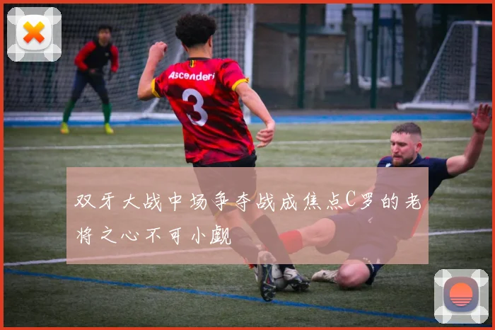 双牙大战中场争夺战成焦点C罗的老将之心不可小觑
