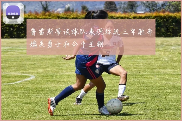 普雷斯蒂谈球队表现称近三年胜率媲美勇士和公牛王朝
