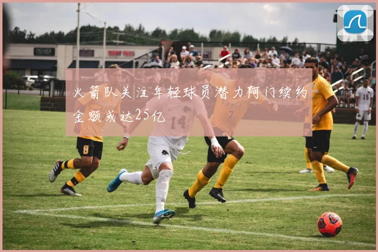 火箭队关注年轻球员潜力阿门续约金额或达25亿