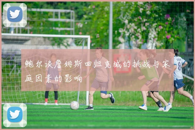鲍尔谈詹姆斯回归克城的挑战与家庭因素的影响