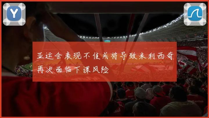 亚运会表现不佳或将导致米利西奇再次面临下课风险