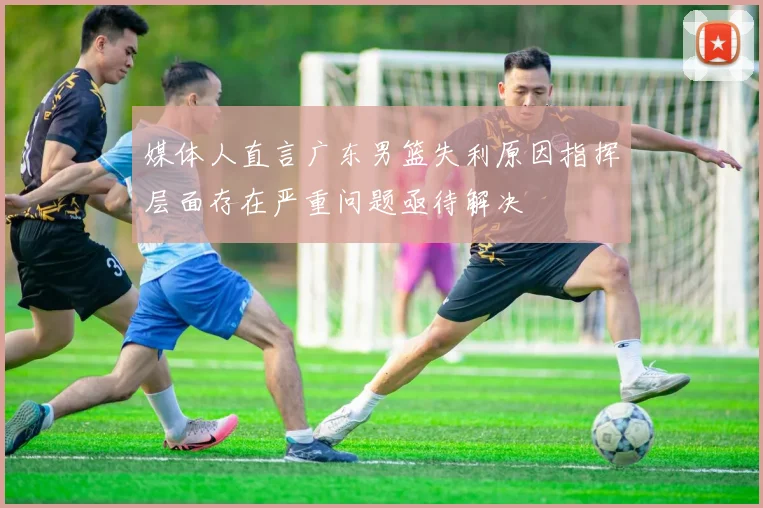 媒体人直言广东男篮失利原因指挥层面存在严重问题亟待解决