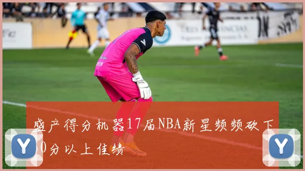 盛产得分机器17届NBA新星频频砍下60分以上佳绩