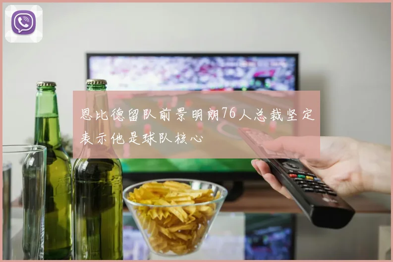 恩比德留队前景明朗76人总裁坚定表示他是球队核心