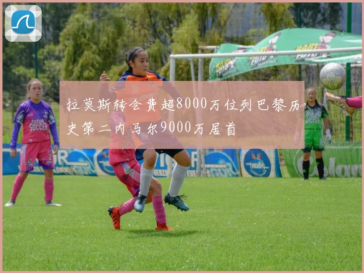 拉莫斯转会费超8000万位列巴黎历史第二内马尔9000万居首